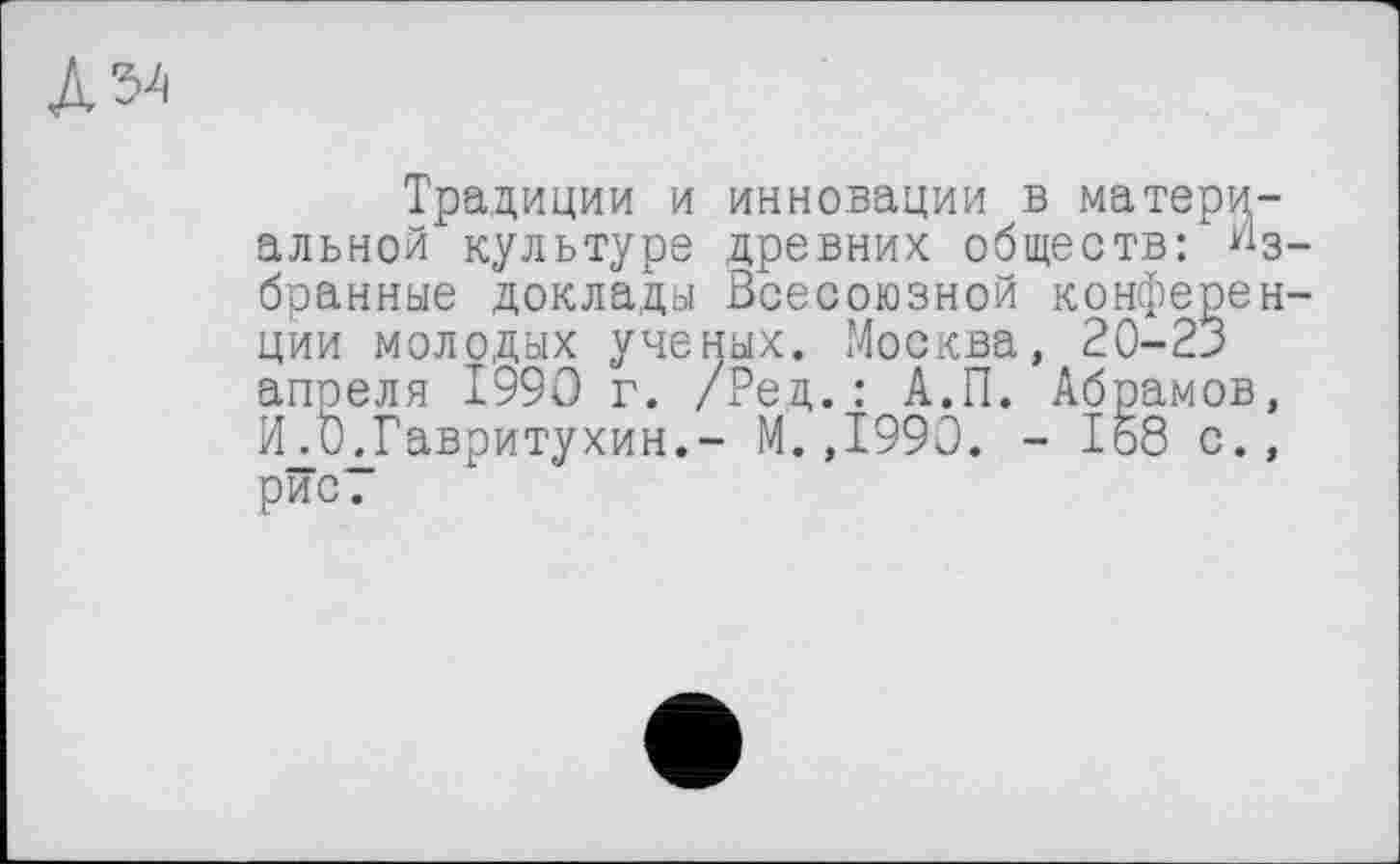 ﻿№
Традиции и инновации в материальной культуре древних обществ: Избранные доклады Всесоюзной конференции молодых ученых. Москва, 20-23 апреля 1990 г. /Ред.: А.П. Абрамов, И.ОдГавритухин.- М.,1990. - 168 с., рис.